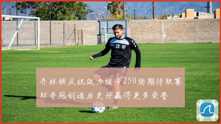 乔林顿庆祝效力纽卡250场期待联赛杯夺冠创造历史并赢得更多荣誉