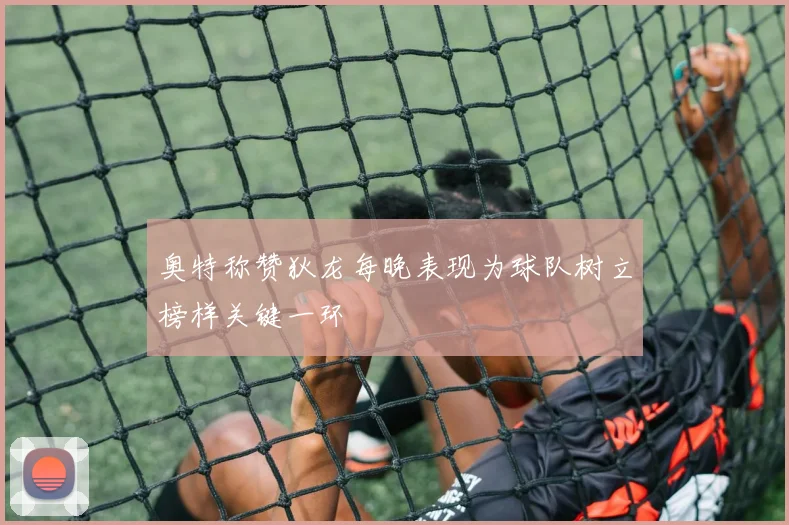 奥特称赞狄龙每晚表现为球队树立榜样关键一环