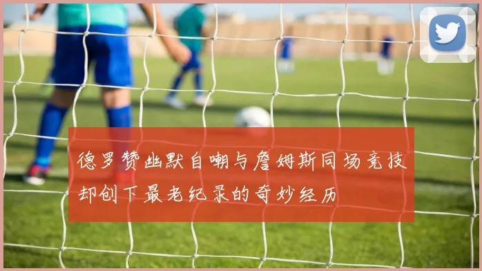 德罗赞幽默自嘲与詹姆斯同场竞技却创下最老纪录的奇妙经历