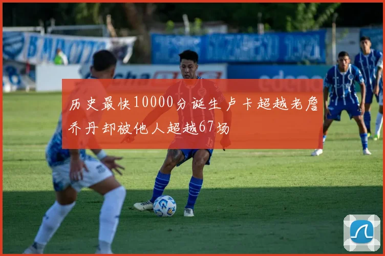 历史最快10000分诞生卢卡超越老詹乔丹却被他人超越67场