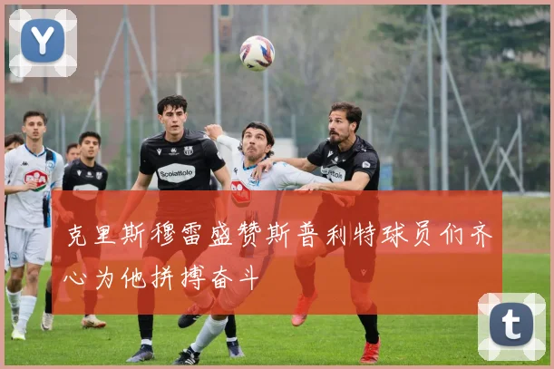 克里斯穆雷盛赞斯普利特球员们齐心为他拼搏奋斗