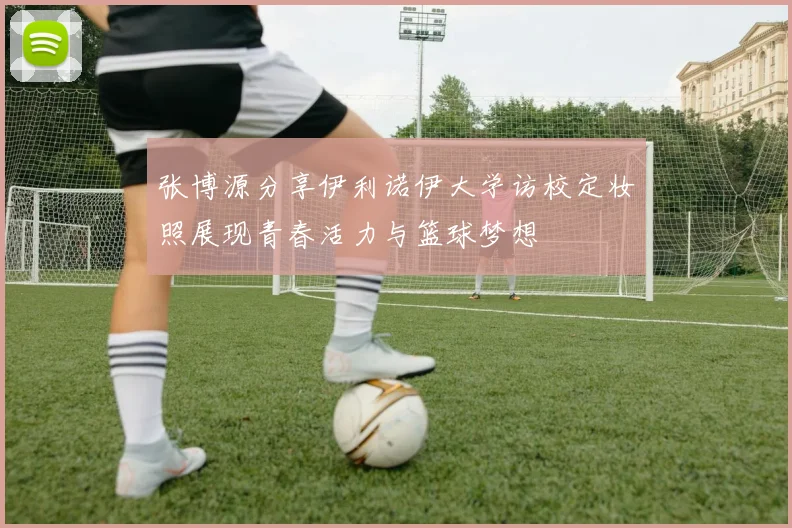 张博源分享伊利诺伊大学访校定妆照展现青春活力与篮球梦想