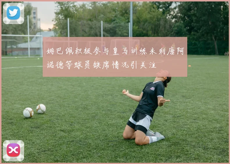 姆巴佩积极参与皇马训练米利唐阿诺德等球员缺席情况引关注