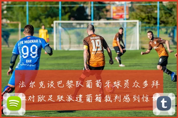 法尔克谈巴黎队葡萄牙球员众多拜仁对欧足联派遣葡籍裁判感到惊讶