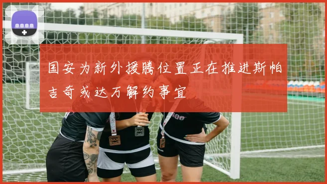 国安为新外援腾位置正在推进斯帕吉奇或达万解约事宜