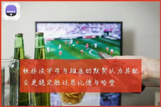 铁林谈字母与雄鹿的默契认为其配合更稳定胜过恩比德与哈登
