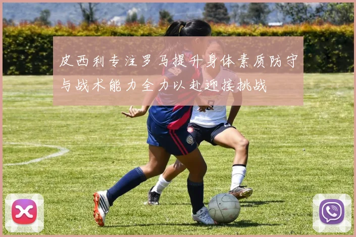 皮西利专注罗马提升身体素质防守与战术能力全力以赴迎接挑战