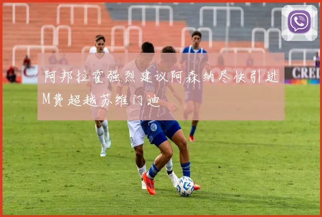 阿邦拉霍强烈建议阿森纳尽快引进M费超越苏维门迪