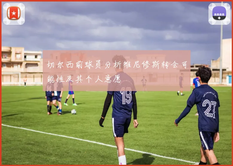 切尔西前球员分析维尼修斯转会可能性及其个人意愿