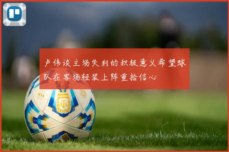 卢伟谈主场失利的积极意义希望球队在客场轻装上阵重拾信心