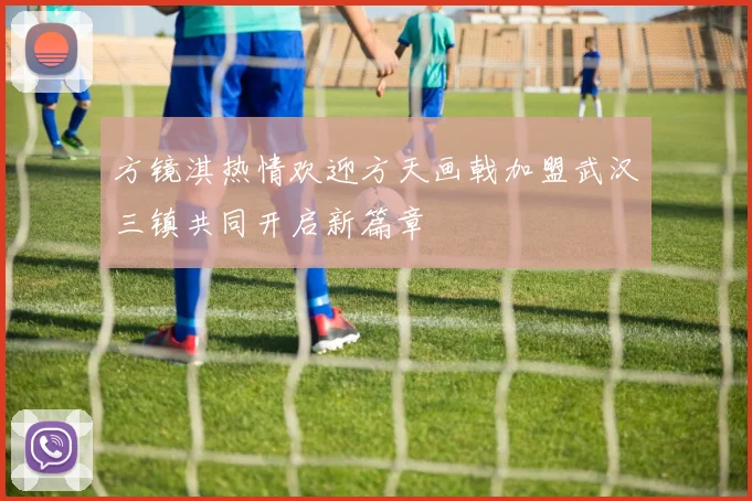 方镜淇热情欢迎方天画戟加盟武汉三镇共同开启新篇章