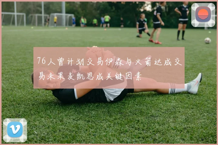 76人曾计划交易伊森与火箭达成交易未果麦凯恩成关键因素