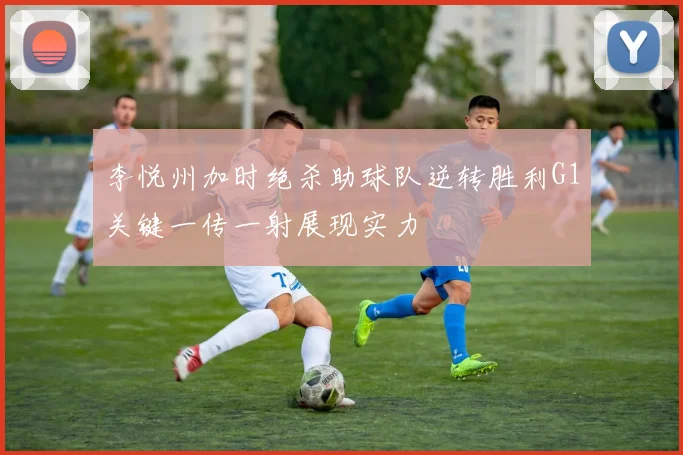 李悦州加时绝杀助球队逆转胜利G1关键一传一射展现实力