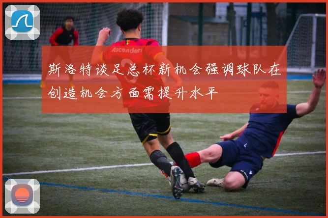 斯洛特谈足总杯新机会强调球队在创造机会方面需提升水平