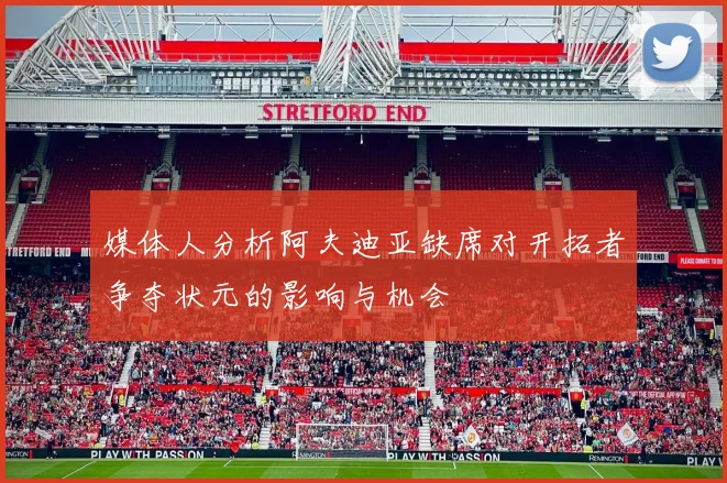 媒体人分析阿夫迪亚缺席对开拓者争夺状元的影响与机会