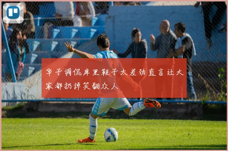 华子调侃库里鞋子太差劲直言让大家都扔掉笑翻众人